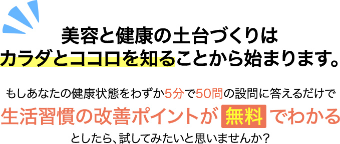 美容と健康の⼟台づくりはカラダとココロを知ることから始まります。もしあなたの健康状態をわずか５分で５０問の質問に答えるだけで生活習慣の改善ポイントが無料でわかるとしたら、試してみたいと思いませんか？