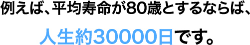 例えば、平均寿命が80歳とするならば、⼈⽣約30000⽇です。さらに1/3は必ず必要とされる睡眠時間とするなら、活動時間は残り5000⽇分になります。