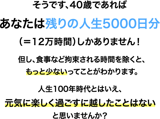 そうです、40歳であればあなたは残りの⼈⽣5000⽇分（＝12万時間）しかありません！但し、⾷事など拘束される時間を除くと、もっと少ないってことがわかります。⼈⽣100年時代とはいえ、元気に楽しく過ごすに越したことはないと思いませんか？