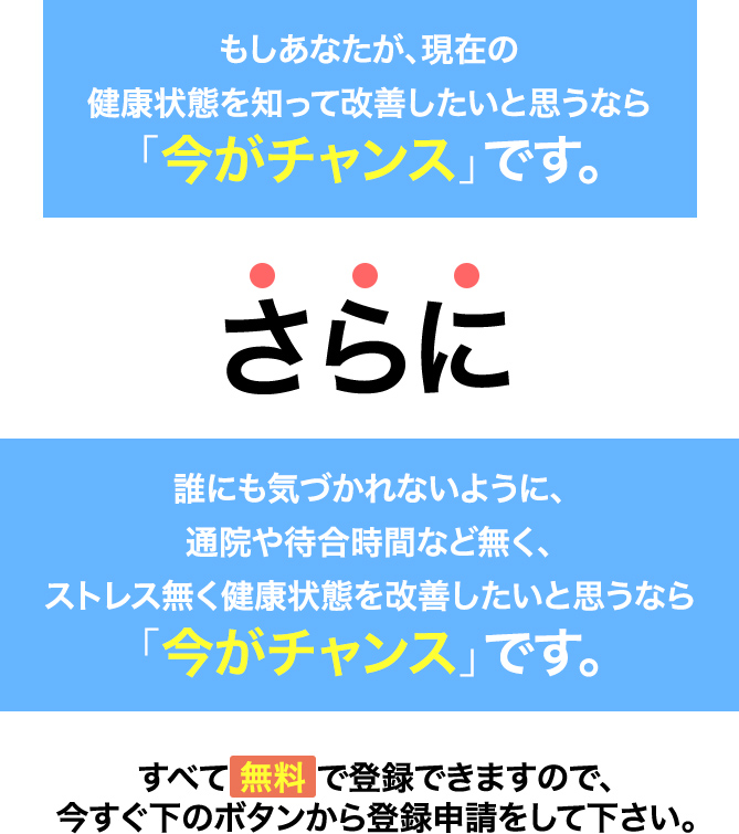 もしあなたが、現在の健康状態を知って改善したいと思うなら「今がチャンス」です。さらに、誰にも気づかれないように、通院や待合時間など無く、健康状態を改善したいと思うなら「今がチャンス」です。すべて無料で登録できますので、今すぐメールアドレスを⼊⼒して下さい。