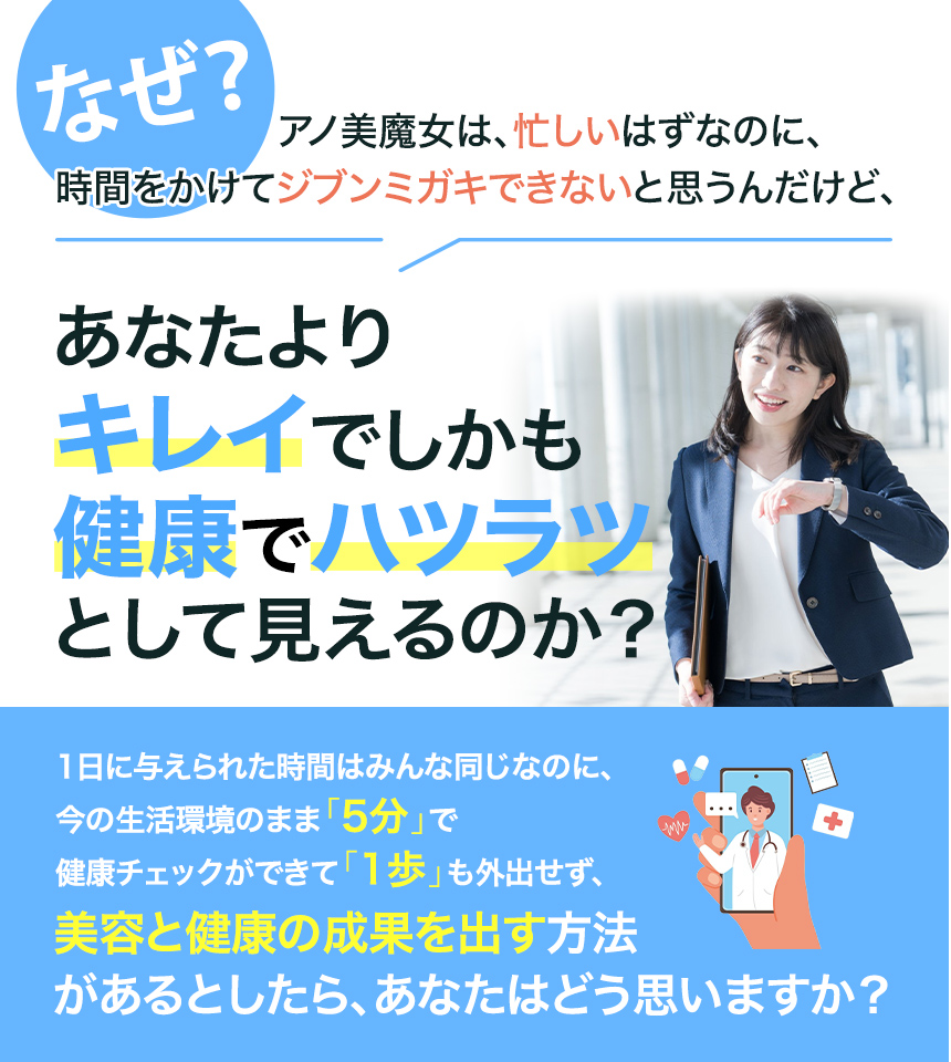 なぜアノ美魔⼥は、忙しいはずなのに、時間をかけてジブンミガキできないと思うんだけど、あなたよりキレイでしかも健康でハツラツとして⾒えるのか？1⽇に与えられた時間はみんな同じなのに、今の⽣活環境のまま5分で健康チェックができて1歩も外出せず、美容と健康の成果を出す⽅法があるとしたら、あなたはどう思いますか？