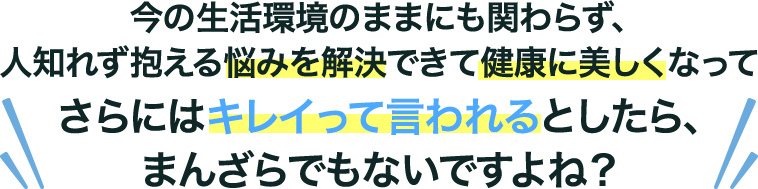 今の⽣活環境のままにも関わらず、⼈知れず抱える悩みを解決できて健康に美しくなってさらにはキレイって⾔われるとしたら、まんざらでもないですよね？