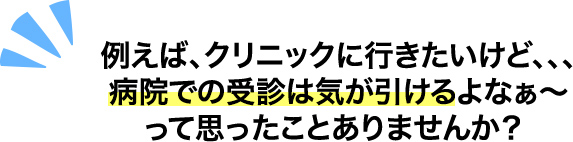 例えば、クリニックに⾏きたいけど、、、病院での受診は気が引けるよなぁ〜って思ったことありませんか？