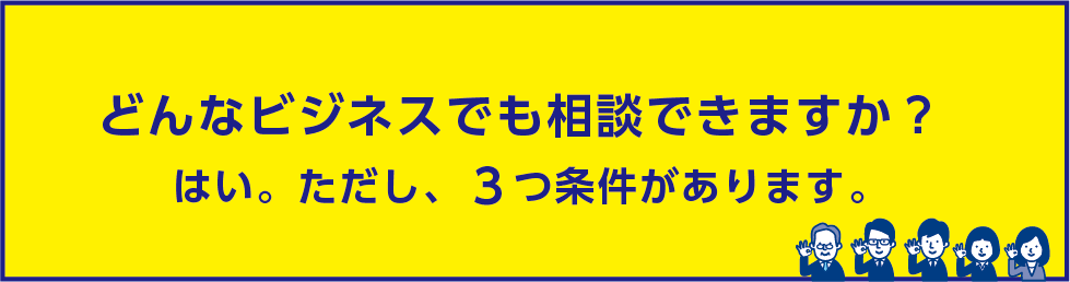 どんなビジネスでも相談できますか？はい。ただし、３つ条件があります。
